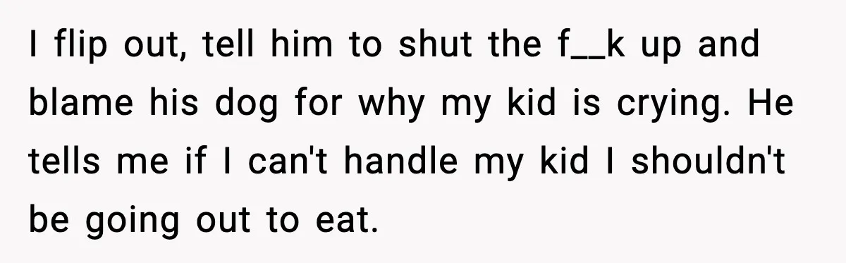 I flip out, tell him to shut the f__k up and blame his dog for why my kid is crying. He tells me if I can't handle my kid I...