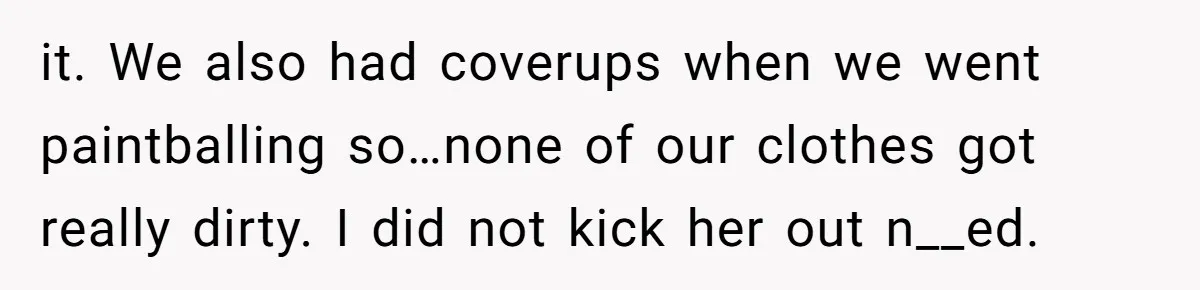 it. We also had coverups when we went paintballing so…none of our clothes got really dirty. I did not kick her out n__ed.