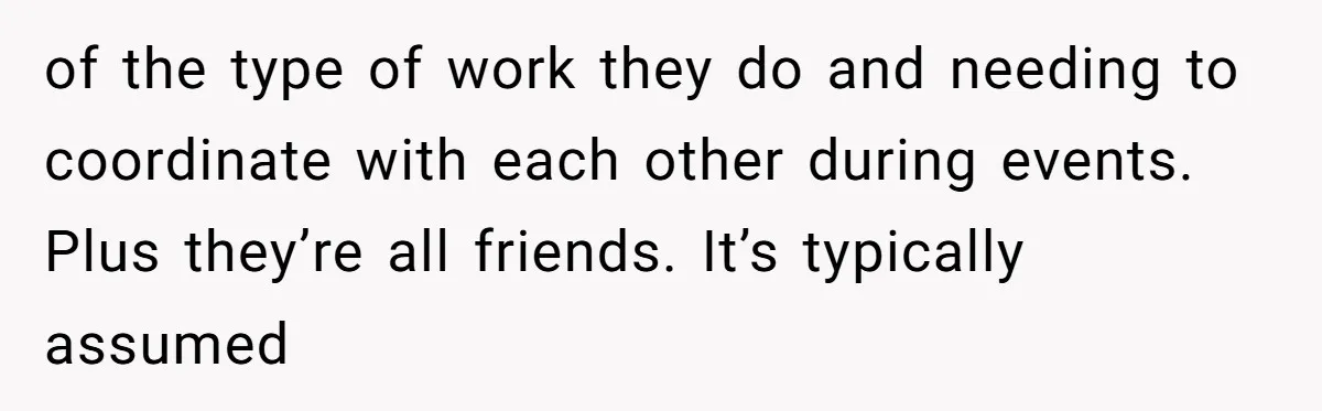 of the type of work they do and needing to coordinate with each other during events. Plus they’re all friends. It’s typically assumed