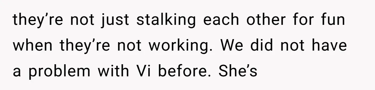 they’re not just stalking each other for fun when they’re not working. We did not have a problem with Vi before. She’s