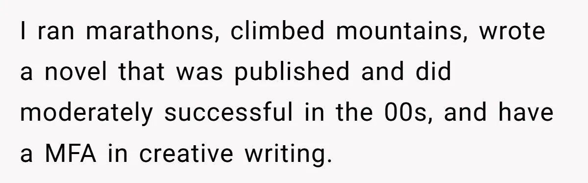 I ran marathons, climbed mountains, wrote a novel that was published and did moderately successful in the 00s, and have a MFA in creative writing.