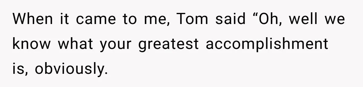 When it came to me, Tom said “Oh, well we know what your greatest accomplishment is, obviously.