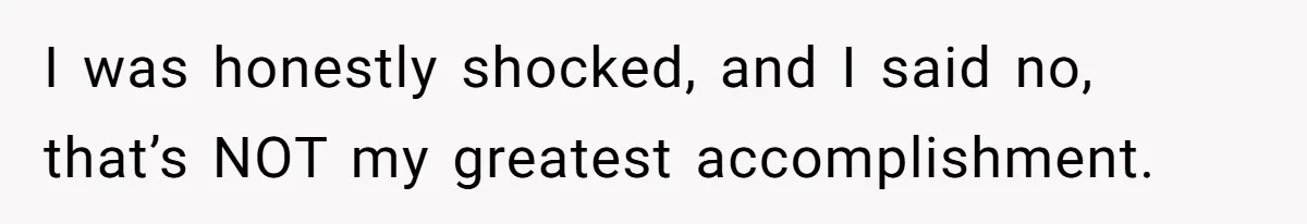 I was honestly shocked, and I said no, that’s NOT my greatest accomplishment.