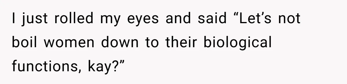 I just rolled my eyes and said “Let’s not boil women down to their biological functions, kay?”