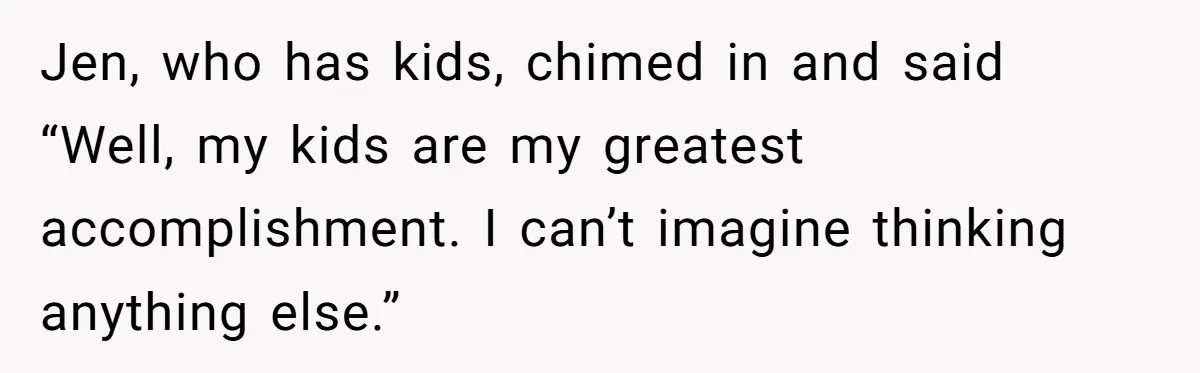 Jen, who has kids, chimed in and said “Well, my kids are my greatest accomplishment. I can’t imagine thinking anything else.”
