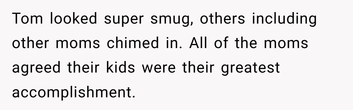 Tom looked super smug, others including other moms chimed in. All of the moms agreed their kids were their greatest accomplishment.