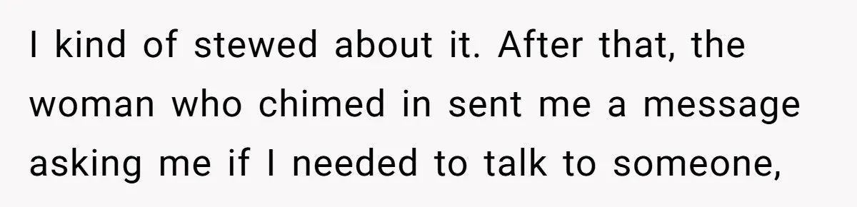 I kind of stewed about it. After that, the woman who chimed in sent me a message asking me if I needed to talk to someone,