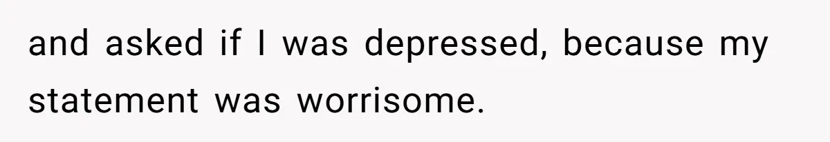 and asked if I was depressed, because my statement was worrisome.