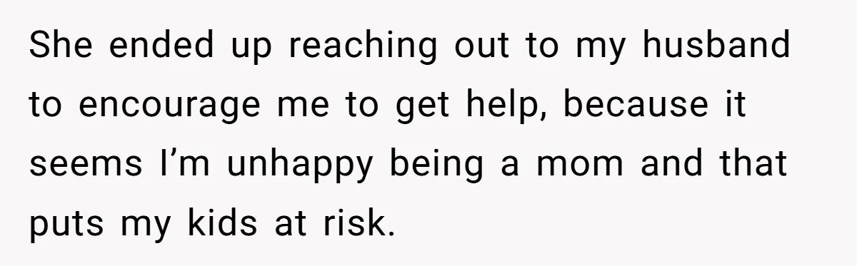 She ended up reaching out to my husband to encourage me to get help, because it seems I’m unhappy being a mom and that puts my kids at risk.