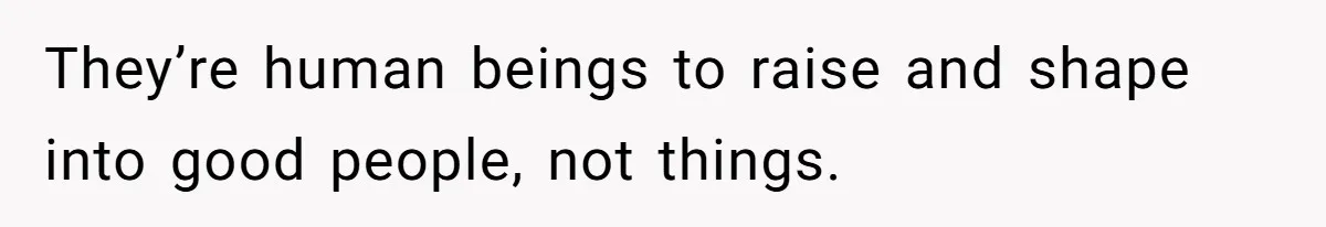 They’re human beings to raise and shape into good people, not things.