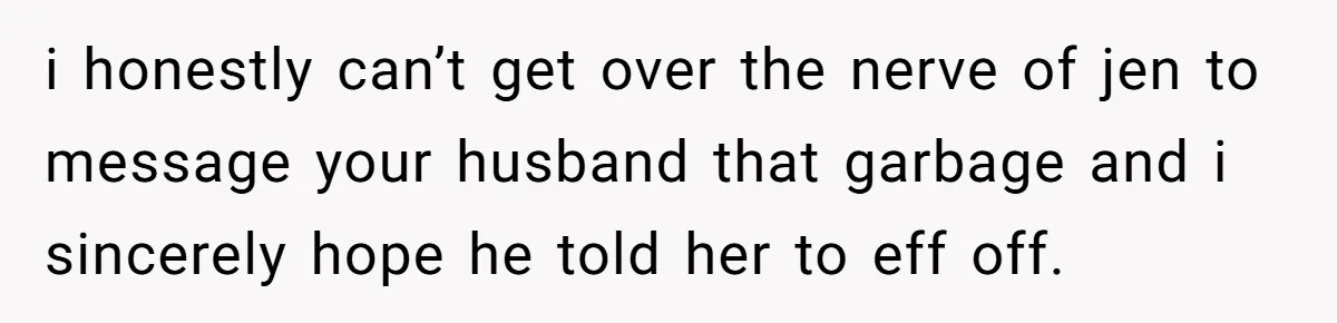 i honestly can’t get over the nerve of jen to message your husband that garbage and i sincerely hope he told her to eff off.