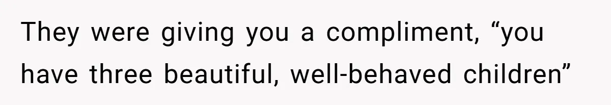 They were giving you a compliment, “you have three beautiful, well-behaved children”