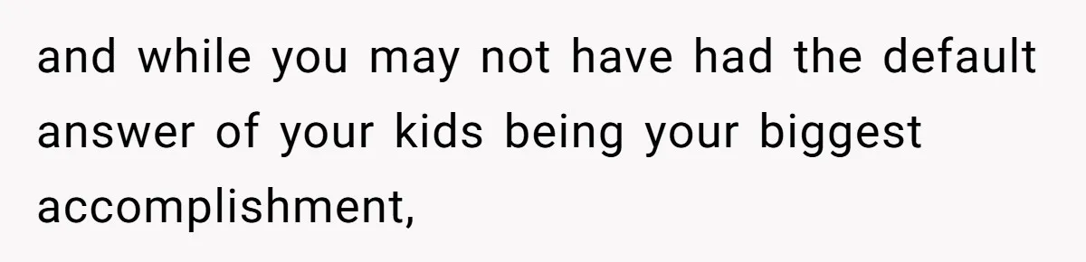 and while you may not have had the default answer of your kids being your biggest accomplishment,