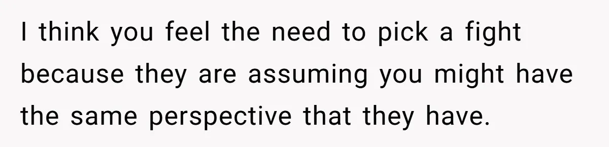 I think you feel the need to pick a fight because they are assuming you might have the same perspective that they have.