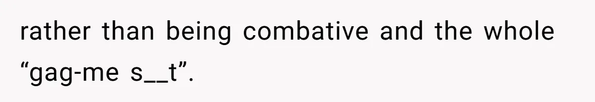 rather than being combative and the whole “gag-me s__t”.