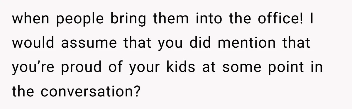 when people bring them into the office! I would assume that you did mention that you’re proud of your kids at some point in the conversation?