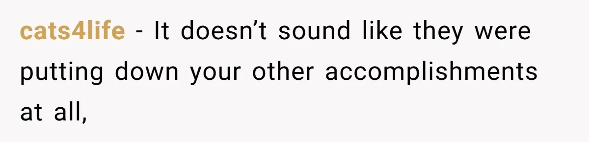 cats4life − It doesn’t sound like they were putting down your other accomplishments at all,