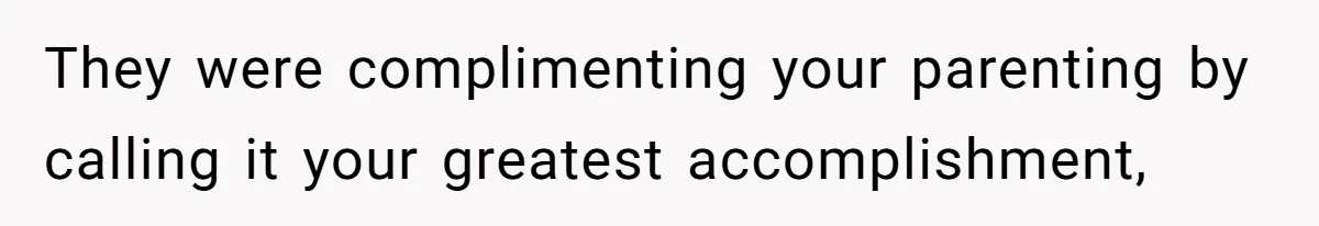 They were complimenting your parenting by calling it your greatest accomplishment,