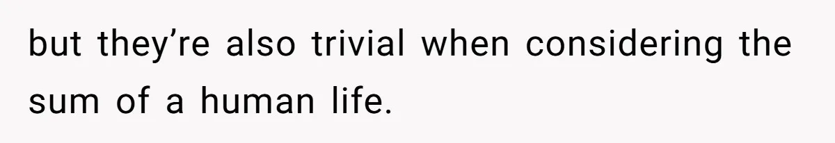 but they’re also trivial when considering the sum of a human life.