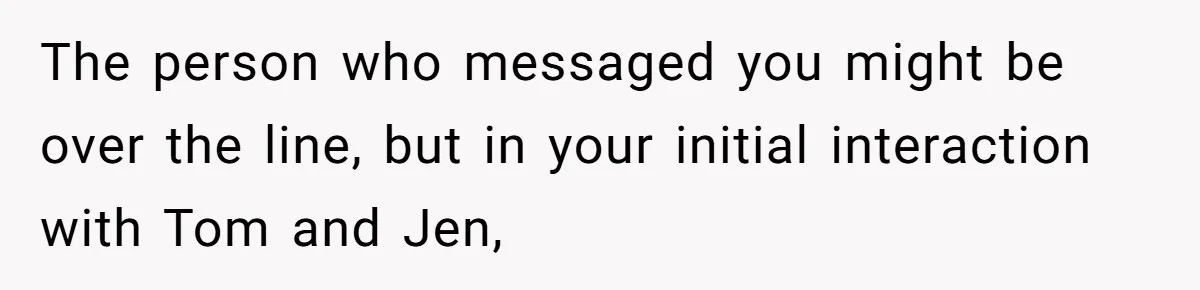 The person who messaged you might be over the line, but in your initial interaction with Tom and Jen,