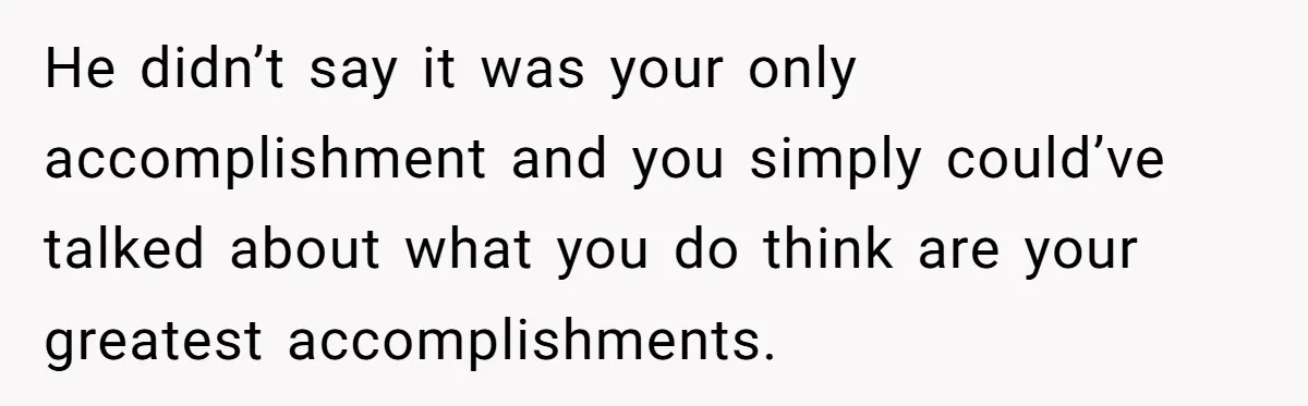 He didn’t say it was your only accomplishment and you simply could’ve talked about what you do think are your greatest accomplishments.