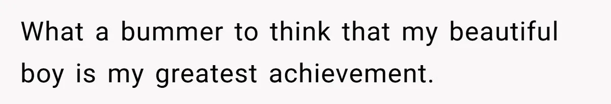 What a bummer to think that my beautiful boy is my greatest achievement.