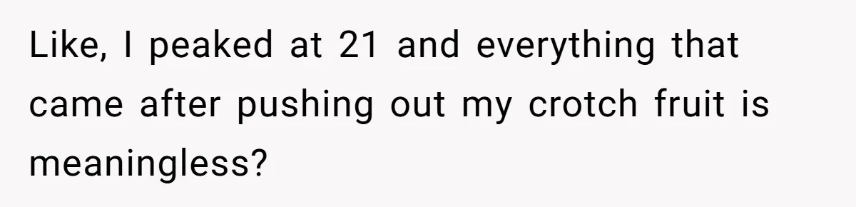 Like, I peaked at 21 and everything that came after pushing out my crotch fruit is meaningless?