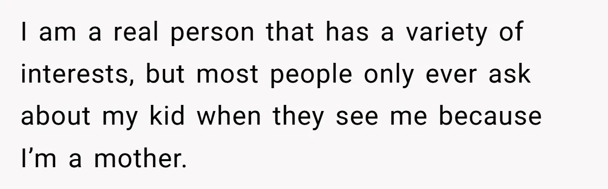 I am a real person that has a variety of interests, but most people only ever ask about my kid when they see me because I’m a mother.