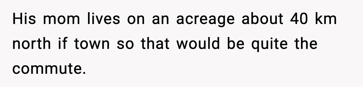 His mom lives on an acreage about 40 km north if town so that would be quite the commute.