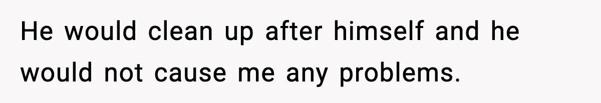 He would clean up after himself and he would not cause me any problems.