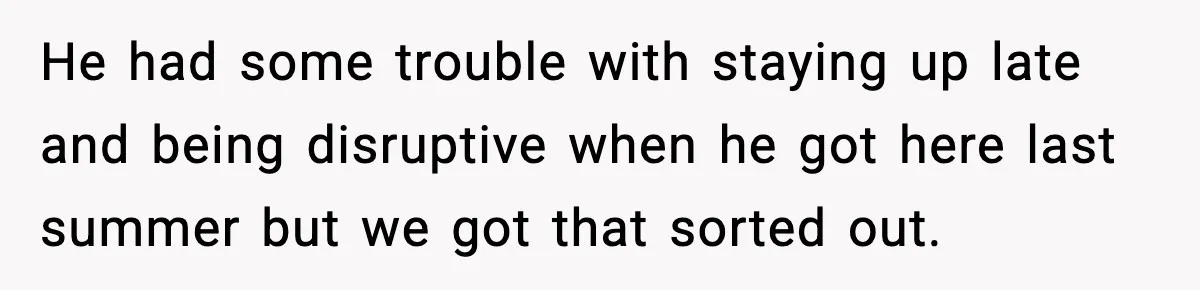 He had some trouble with staying up late and being disruptive when he got here last summer but we got that sorted out.