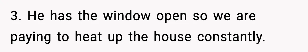 3. He has the window open so we are paying to heat up the house constantly.