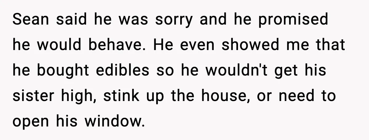 Sean said he was sorry and he promised he would behave. He even showed me that he bought edibles so he wouldn't get his sister high, stink up the house,...