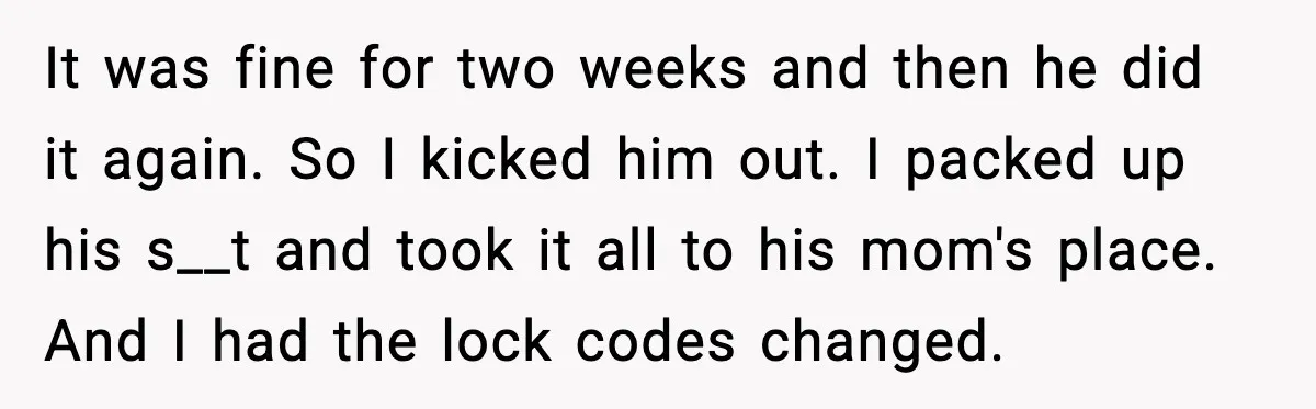 It was fine for two weeks and then he did it again. So I kicked him out. I packed up his s__t and took it all to his mom's place....