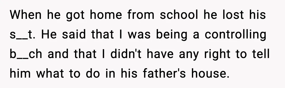 When he got home from school he lost his s__t. He said that I was being a controlling b__ch and that I didn't have any right to tell him what...