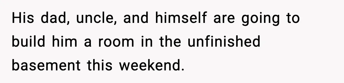 His dad, uncle, and himself are going to build him a room in the unfinished basement this weekend.