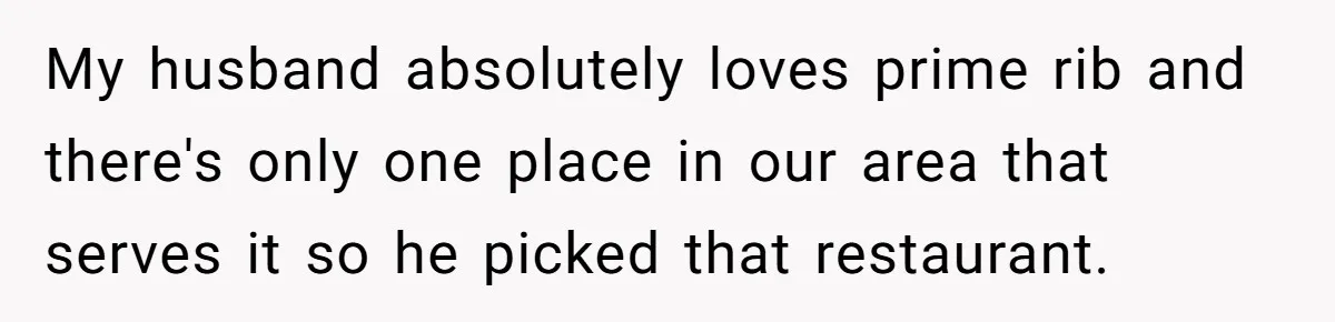 My husband absolutely loves prime rib and there's only one place in our area that serves it so he picked that restaurant.