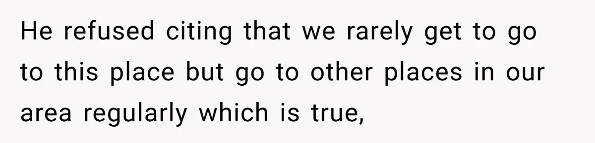 He refused citing that we rarely get to go to this place but go to other places in our area regularly which is true,