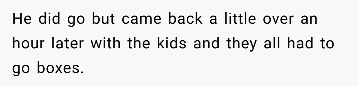 He did go but came back a little over an hour later with the kids and they all had to go boxes.