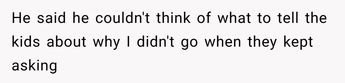 He said he couldn't think of what to tell the kids about why I didn't go when they kept asking