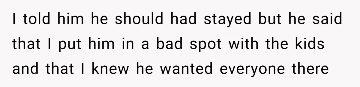 I told him he should had stayed but he said that I put him in a bad spot with the kids and that I knew he wanted everyone there