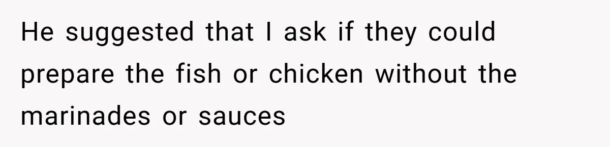 He suggested that I ask if they could prepare the fish or chicken without the marinades or sauces