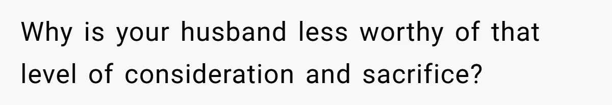 Why is your husband less worthy of that level of consideration and sacrifice?