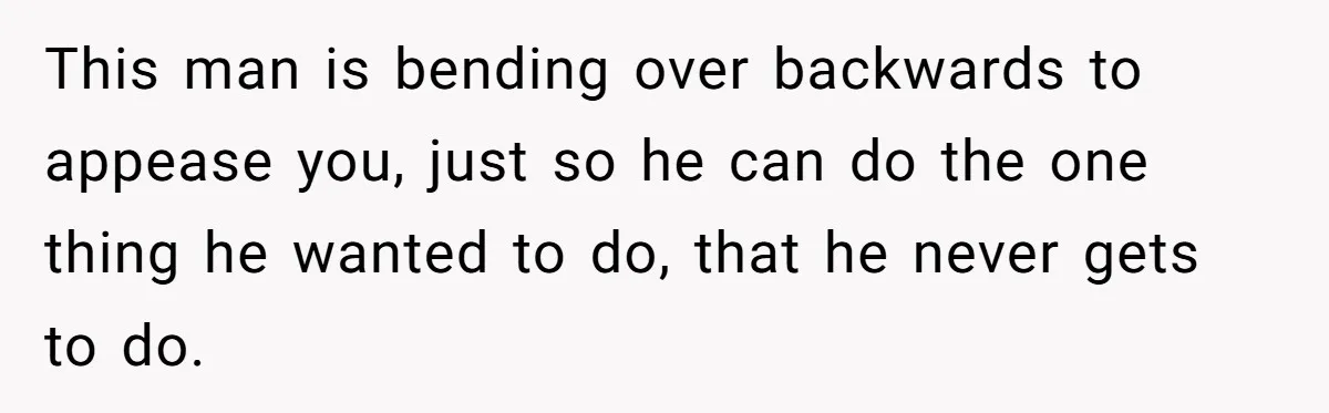 This man is bending over backwards to appease you, just so he can do the one thing he wanted to do, that he never gets to do.