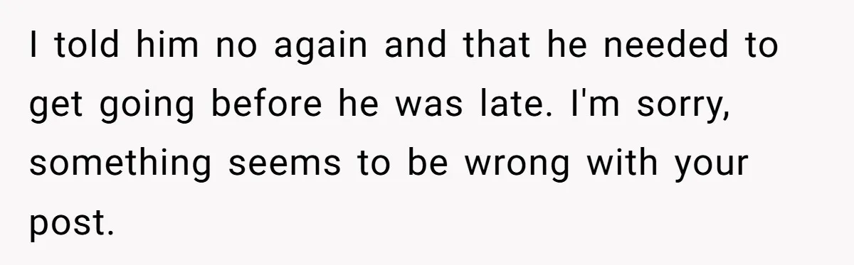 I told him no again and that he needed to get going before he was late. I'm sorry, something seems to be wrong with your post.