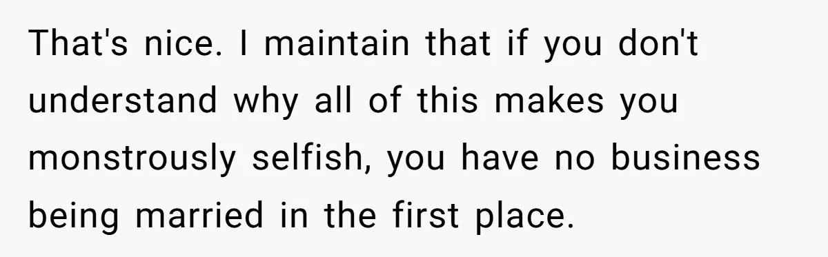 That's nice. I maintain that if you don't understand why all of this makes you monstrously selfish, you have no business being married in the first place.