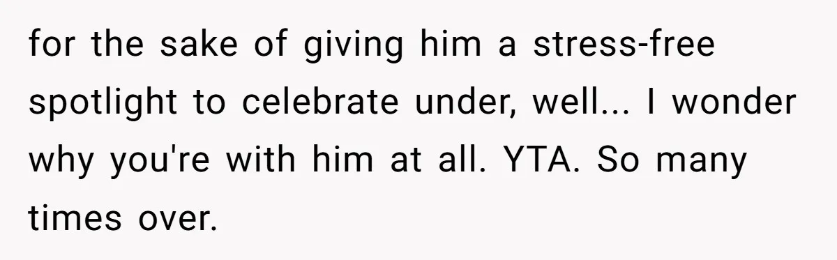 for the sake of giving him a stress-free spotlight to celebrate under, well... I wonder why you're with him at all. YTA. So many times over.