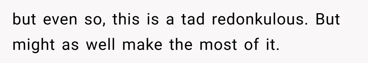 but even so, this is a tad redonkulous. But might as well make the most of it.