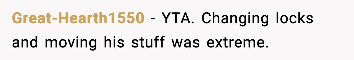 Great-Hearth1550 - YTA. Changing locks and moving his stuff was extreme.