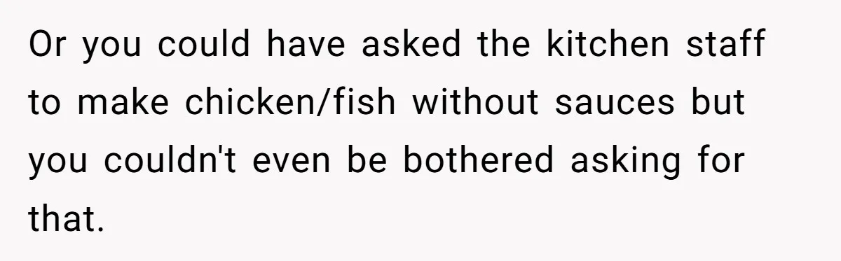 Or you could have asked the kitchen staff to make chicken/fish without sauces but you couldn't even be bothered asking for that.